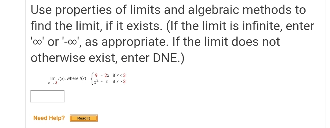 Use properties of limits and algebraic methods to
find the limit, if it exists. (If the limit is infinite, enter
'oo' or '-o', as appropriate. If the limit does not
otherwise exist, enter DNE.)
lim f(x), where f(x) =-
x - 3
(9 - 2x if x < 3
|x² - x if x 2 3
Need Help?
Read It
