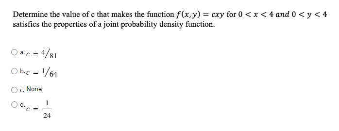 Determine the value of c that makes the function f (x,y) = cxy for 0 < x < 4 and 0 < y < 4
satisfies the properties of a joint probability density function.
O a.c = 4/81
O b.c =
1/64
c. None
d.
1
24
