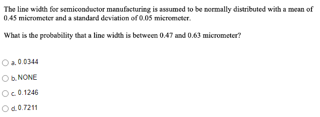 The line width for semiconductor manufacturing is assumed to be normally distributed with a mean of
0.45 micrometer and a standard deviation of 0.05 micrometer.
What is the probability that a line width is between 0.47 and 0.63 micrometer?
a. 0.0344
O b. NONE
O. 0.1246
O d.0.7211

