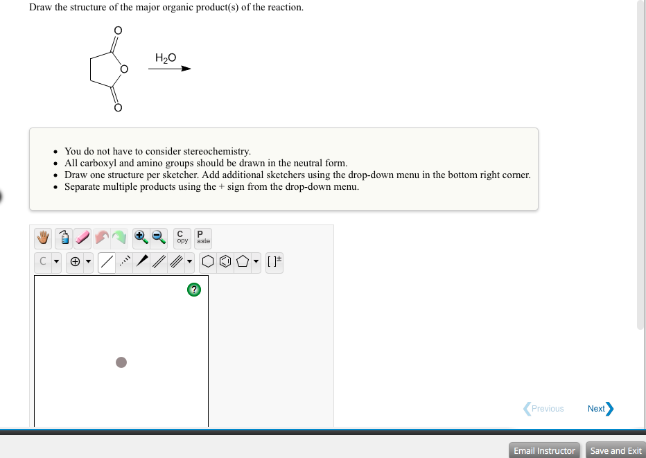 Draw the structure of the major organic product(s) of the reaction.
H20
• You do not have to consider stereochemistry.
• All carboxyl and amino groups should be drawn in the neutral form.
• Draw one structure per sketcher. Add additional sketchers using the drop-down menu in the bottom right corner.
• Separate multiple products using the + sign from the drop-down menu.
opy
aste
Previous
Next
Email Instructor Save and Exit
