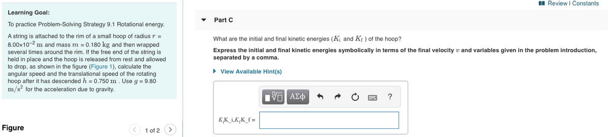 I Review I Constants
Learning Goal:
Part C
To practice Problem-Solving Strategy 9.1 Rotational energy.
A string is attached to the rim
8.00x10-2 m and mass m = 0.180 kg and then wrapped
several times around the rim. If the free end of the string is
held in place and the hoop is released from rest and allowed
to drop, as shown in the figure (Figure 1), calculate the
angular speed and the translational speed of the rotating
hoop after it has descended h = 0.750 m. Use g = 9.80
m/s? for the acceleration due to gravity.
a small hoop of radius r =
What are the initial and final kinetic energies (K; and Kf ) of the hoop?
Express the initial and final kinetic energies symbolically in terms of the final velocity v and variables given in the problem introduction,
separated by a comma.
• View Available Hint(s)
?
K,K_i,K,K_f =
Figure
1 of 2
