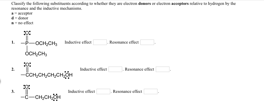 Classify the following substituents according to whether they are electron donors or electron acceptors relative to hydrogen by the
resonance and the inductive mechanisms.
а 3 ассеptor
d = donor
n = no effect
-P-OCH,CH3
1.
Inductive effect
Resonance effect
ÓCH,CH3
:0:
Inductive effect
Resonance effect
1.
-ċCH,CH,CH,CH,OH
I.
-ċ-CH,CH,OH
3.
Inductive effect
Resonance effect
2.
