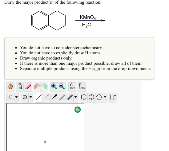 Draw the major product(s) of the following reaction.
KMNO4
H20
You do not have to consider stereochemistry.
You do not have to explicitly draw H atoms.
• Draw organic products only.
• If there is more than one major product possible, draw all of them.
• Separate multiple products using the + sign from the drop-down menu.
opy
aste
