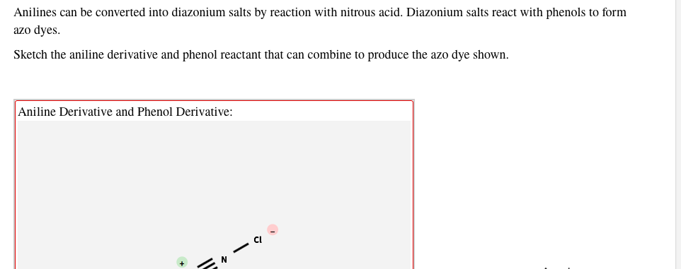 Anilines can be converted into diazonium salts by reaction with nitrous acid. Diazonium salts react with phenols to form
azo dyes.
Sketch the aniline derivative and phenol reactant that can combine to produce the azo dye shown.
