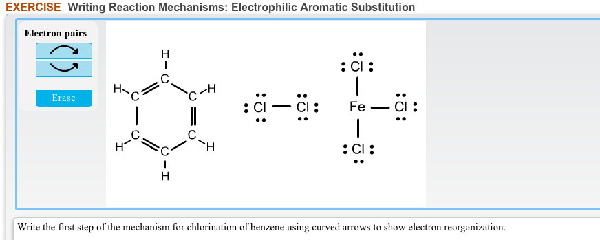 EXERCISE Writing Reaction Mechanisms: Electrophilic Aromatic Substitution
Electron pairs
H
:Ci:
C
H
Erase
:CI – CI:
Fe – CI :
TH
:Cl:
Write the first step of the mechanism for chlorination of benzene using curved arrows to show electron reorganization.
:0:
