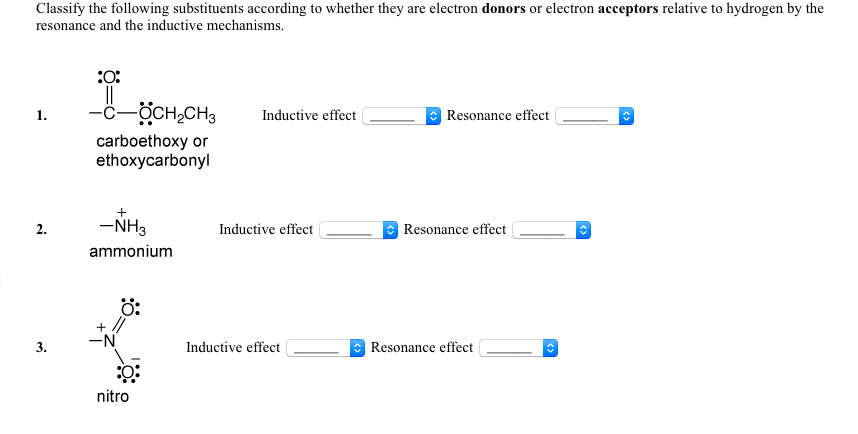 Classify the following substituents according to whether they are electron donors or electron acceptors relative to hydrogen by the
resonance and the inductive mechanisms.
-c-ÖCH,CH3
1.
Inductive effect
Resonance effect
carboethoxy or
ethoxycarbonyl
-NH3
Inductive effect
Resonance effect
2.
ammonium
ö:
-N
3.
Inductive effect
Resonance effect
nitro
