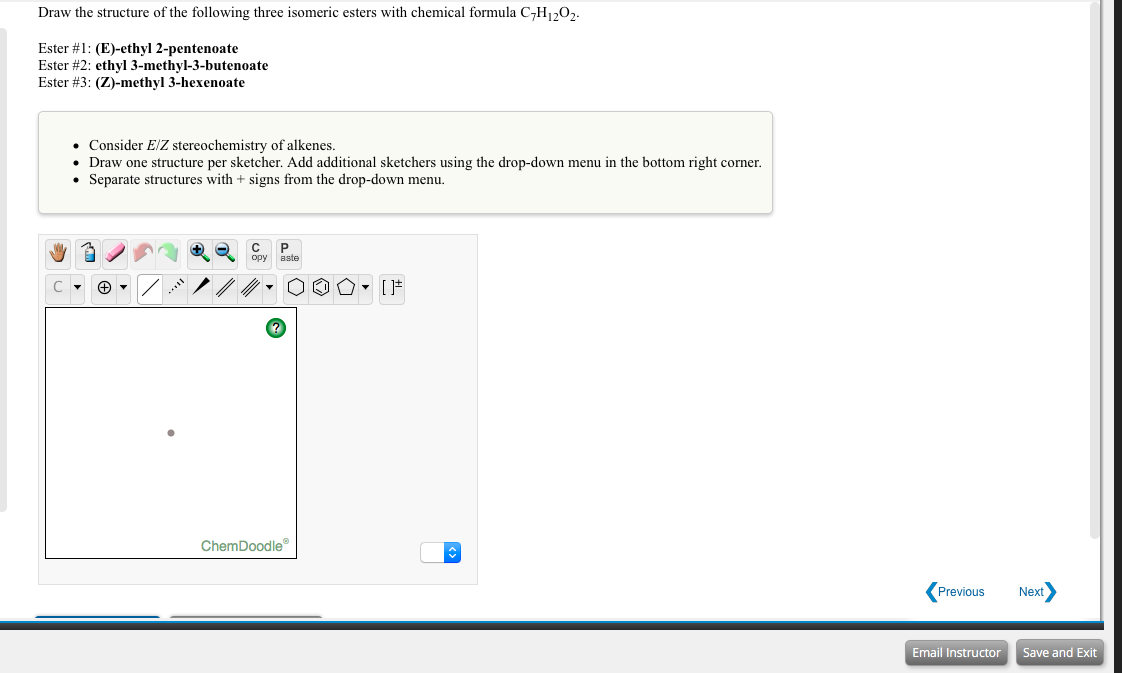 Draw the structure of the following three isomeric esters with chemical formula C-H1,0,.
Ester #1: (E)-ethyl 2-pentenoate
Ester #2: ethyl 3-methyl-3-butenoate
Ester #3: (Z)-methyl 3-hexenoate
• Consider E/Z stereochemistry of alkenes.
• Draw one structure per sketcher. Add additional sketchers using the drop-down menu in the bottom right corner.
• Separate structures with + signs from the drop-down menu.
opy
aste
ChemDoodle
Previous
Next
Email Instructor
Save and Exit
