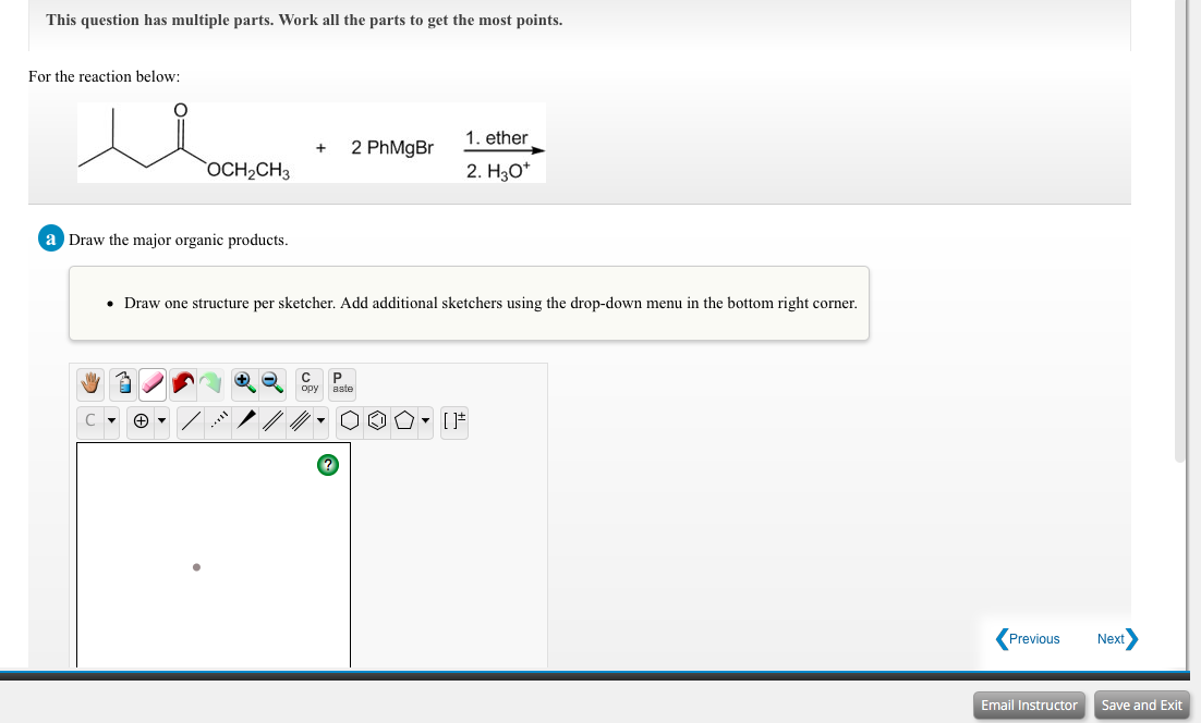 This question has multiple parts. Work all the parts to get the most points.
For the reaction below:
1. ether
2 PhMgBr
OCH2CH3
2. Hао
a Draw the major organic products.
• Draw one structure per sketcher. Add additional sketchers using the drop-down menu in the bottom right corner.
P
ору
aste
Previous
Next
Email Instructor
Save and Exit
