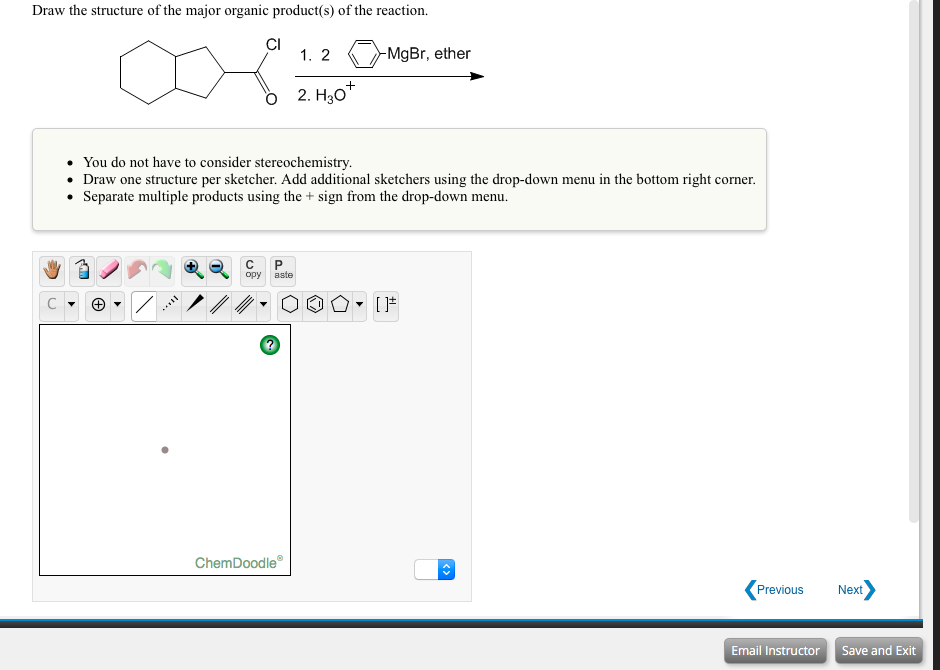Draw the structure of the major organic product(s) of the reaction.
CI
1. 2
-MgBr, ether
+
2. H30*
You do not have to consider stereochemistry.
• Draw one structure per sketcher. Add additional sketchers using the drop-down menu in the bottom right corner.
• Separate multiple products using the + sign from the drop-down menu.
opy
aste
ChemDoodle
Previous
Next
Email Instructor
Save and Exit
