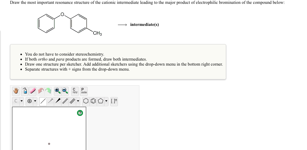Draw the most important resonance structure of the cationic intermediate leading to the major product of electrophilic bromination of the compound below:
intermediate(s)
CH3
• You do not have to consider stereochemistry.
If both ortho and para products are formed, draw both intermediates.
• Draw one structure per sketcher. Add additional sketchers using the drop-down menu in the bottom right corner.
• Separate structures with + signs from the drop-down menu.
P
aste
ору
[ *
