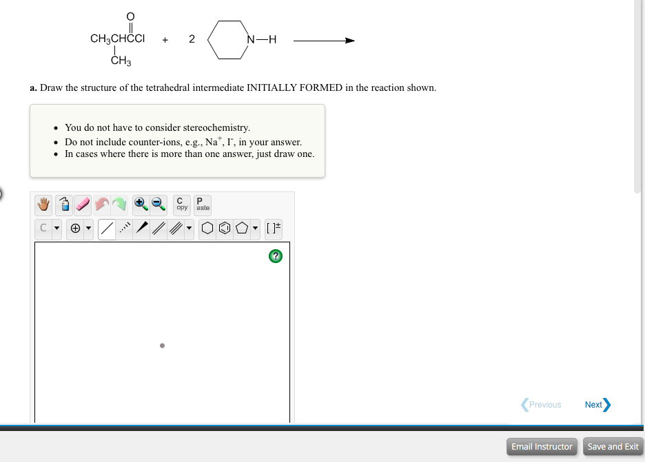 CH3CHÖCI + 2
N-H
ČH3
a. Draw the structure of the tetrahedral intermediate INITIALLY FORMED in the reaction shown.
• You do not have to consider stereochemistry.
• Do not include counter-ions, e.g., Na", I', in your answer.
• In cases where there is more than one answer, just draw one.
P.
opy
aste
Previous
Next
Email Instructor
Save and Exit
