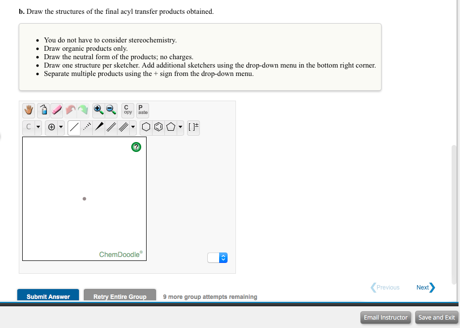 b. Draw the structures of the final acyl transfer products obtained.
You do not have to consider stereochemistry.
• Draw organic products only.
• Draw the neutral form of the products; no charges.
Draw one structure per sketcher. Add additional sketchers using the drop-down menu in the bottom right corner.
• Separate multiple products using the + sign from the drop-down menu.
opy
aste
ChemDoodle
Previous
Next
Retry Entire Group
9 more group attempts remaining
Submit Answer
Email Instructor Save and Exit
