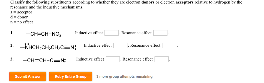 Classify the following substituents according to whether they are electron donors or electron acceptors relative to hydrogen by the
resonance and the inductive mechanisms.
а 3 ассеptor
d = donor
n = no effect
1.
-CH=CH-NO2
Inductive effect
Resonance effect
2. -NHCH,CH2CH,C=N;
Inductive effect
Resonance effect
3.
-CH=CH-CEN:
Inductive effect
Resonance effect
Submit Answer
Retry Entire Group
3 more group attempts remaining
