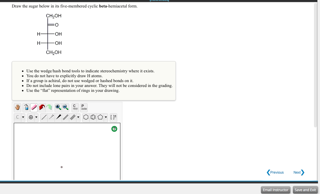 Draw the sugar below in its five-membered cyclic beta-hemiacetal form.
CH2OH
H-
OH
H-
HO-
ČH2OH
• Use the wedge/hash bond tools to indicate stereochemistry where it exists.
• You do not have to explicitly draw H atoms.
• If a group is achiral, do not use wedged or hashed bonds on it.
• Do not include lone pairs in your answer. They will not be considered in the grading.
• Use the "flat" representation of rings in your drawing.
opy
aste
Previous
Next
Email Instructor
Save and Exit
