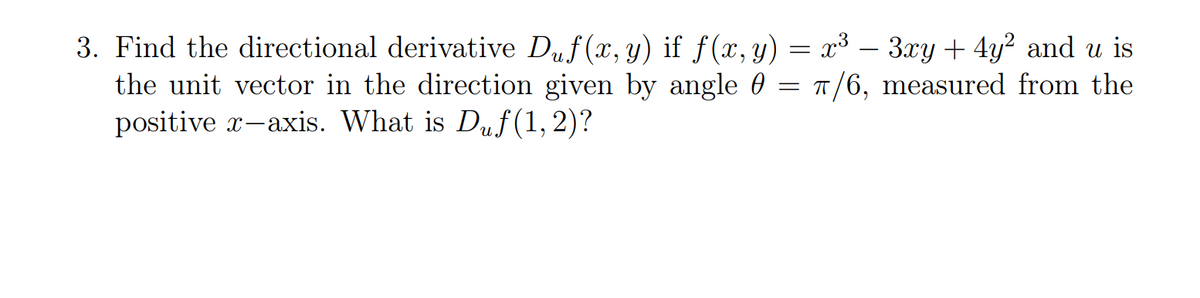 3. Find the directional derivative Duf(x, y) if f(x, y) = x³ – 3xy + 4y² and u is
the unit vector in the direction given by angle 0 = 1/6, measured from the
positive x-axis. What is Duf(1, 2)?
