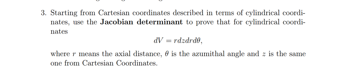 3. Starting from Cartesian coordinates described in terms of cylindrical coordi-
nates, use the Jacobian determinant to prove that for cylindrical coordi-
nates
dV = rdzdrdO,
where r means the axial distance, 0 is the azumithal angle and z is the same
one from Cartesian Coordinates.
