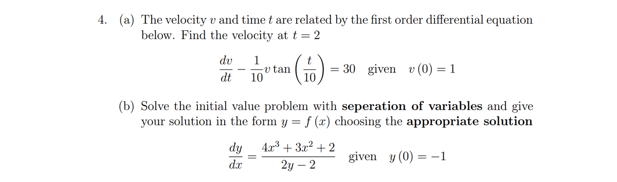 4. (a) The velocity v and time t are related by the first order differential equation
below. Find the velocity at t = 2
dv
1
v tan
10
= 30 given
10
v (0) = 1
dt
(b) Solve the initial value problem with seperation of variables and give
your solution in the form y = f (x) choosing the appropriate solution
dy
4г3 + 3x? + 2
given y (0) = -1
dx
2у — 2

