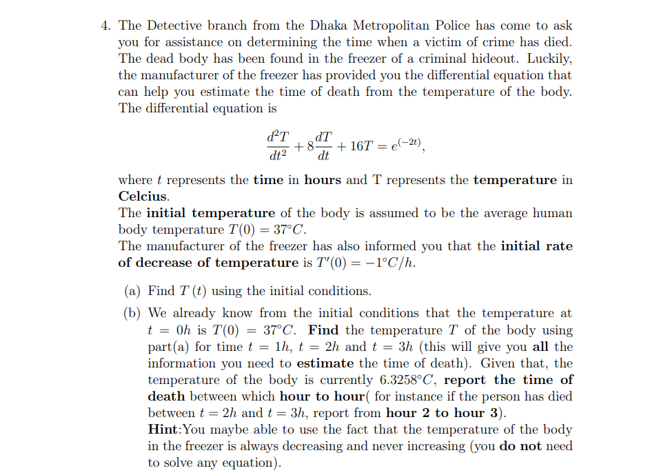 4. The Detective branch from the Dhaka Metropolitan Police has come to ask
you for assistance on determining the time when a victim of crime has died.
The dead body has been found in the freezer of a criminal hideout. Luckily,
the manufacturer of the freezer has provided you the differential equation that
can help you estimate the time of death from the temperature of the body.
The differential equation is
dT
dT
+8.
+ 16T = e(-24),
dt2
dt
where t represents the time in hours and T represents the temperature in
Celcius.
The initial temperature of the body is assumed to be the average human
body temperature T(0) = 37°C.
The manufacturer of the freezer has also informed you that the initial rate
of decrease of temperature is T'(0) = –1°C/h.
(a) Find T (t) using the initial conditions.
(b) We already know from the initial conditions that the temperature at
t = 0h is T(0) = 37°C. Find the temperature T of the body using
part(a) for time t
information you need to estimate the time of death). Given that, the
temperature of the body is currently 6.3258°C, report the time of
death between which hour to hour( for instance if the person has died
between t = 2h and t = 3h, report from hour 2 to hour 3).
Hint:You maybe able to use the fact that the temperature of the body
in the freezer is always decreasing and never increasing (you do not need
to solve any equation).
1h, t = 2h andt = 3h (this will give you all the
