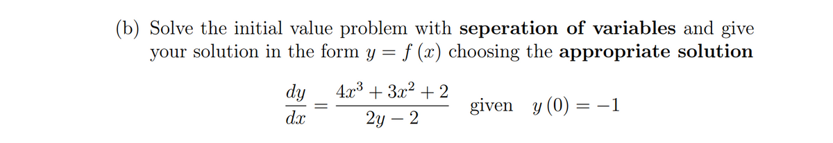 (b) Solve the initial value problem with seperation of variables and give
your solution in the form y = f (x) choosing the appropriate solution
dy
4x3 + 3x2 + 2
given y (0) = -1
d.x
2у — 2
