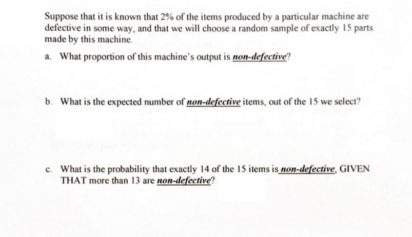 Suppose that it is known that 2% of the items produced by a particular machine are
defective in some way, and that we will choose a random sample of exactly 15 parts
made by this machine.
a. What proportion of this machine's output is non-defective?
b. What is the expected number of non-defective items, out of the 15 we select?
c. What is the probability that exactly 14 of the 15 items is non-defective, GIVEN
THAT more than 13 are non-defective?
