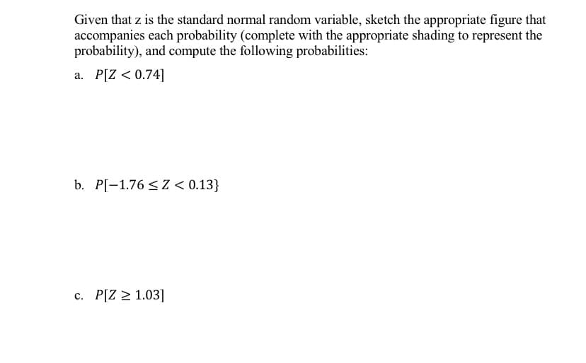 Given that z is the standard normal random variable, sketch the appropriate figure that
accompanies each probability (complete with the appropriate shading to represent the
probability), and compute the following probabilities:
a. P[Z < 0.74]
b. P[-1.76 < Z < 0.13}
c. P[Z > 1.03]
