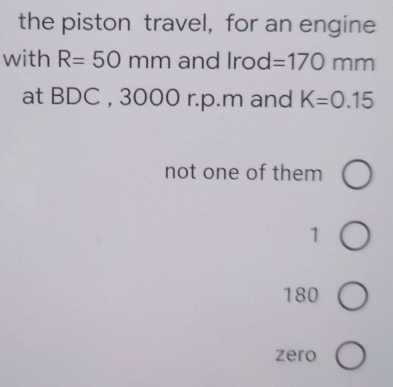 the piston travel, for an engine
with R= 50 mm and Irod=170 mm
at BDC, 3000 r.p.m and K=0.15
not one of them
1
180
zero
OOOO