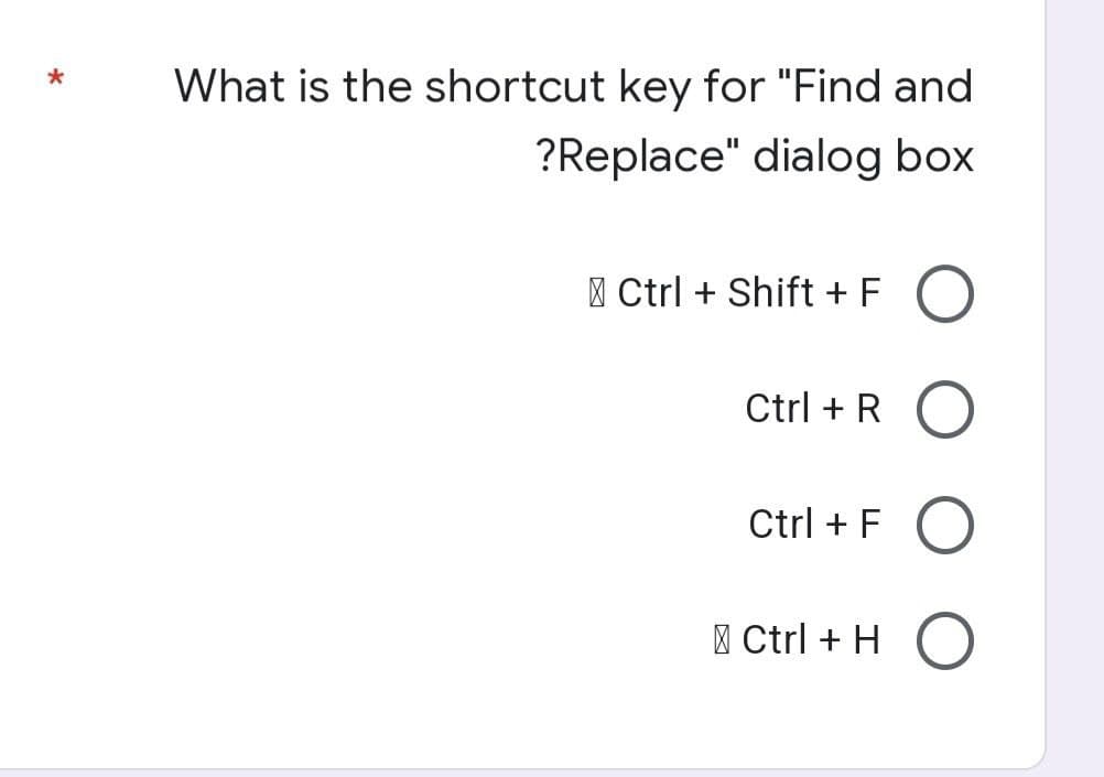 *
What is the shortcut key for "Find and
?Replace" dialog box
Ctrl + Shift + FO
Ctrl + RO
Ctrl + F O
Ctrl + HO