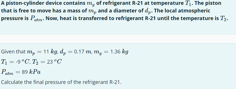 A piston-cylinder device contains må of refrigerant R-21 at temperature T₁. The piston
that is free to move has a mass of mp and a diameter of dp. The local atmospheric
pressure is Patm. Now, heat is transferred to refrigerant R-21 until the temperature is T2.
Given that mp = 11 kg, dp = 0.17 m, mg
T₁ = -9 °C, T₂ = 23 °C
Patm = 89 kPa
Calculate the final pressure of the refrigerant R-21.
=
1.36 kg
