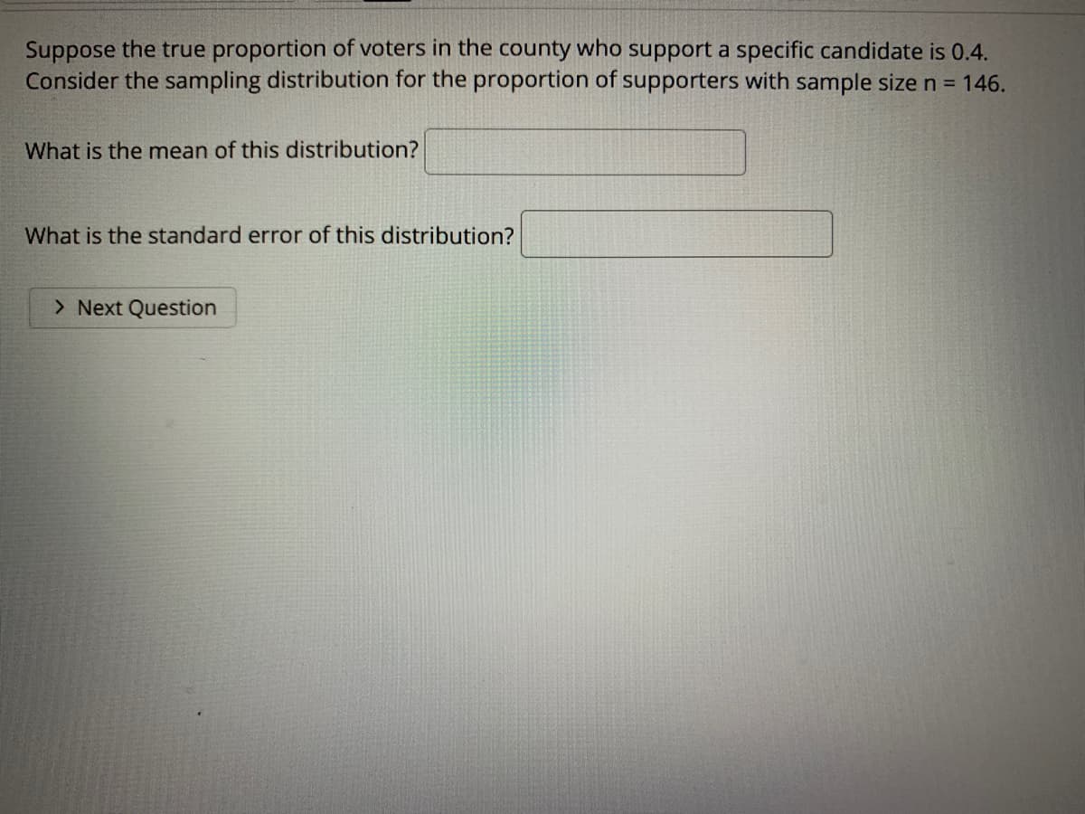 Suppose the true proportion of voters in the county who support a specific candidate is 0.4.
Consider the sampling distribution for the proportion of supporters with sample size n = 146.
What is the mean of this distribution?
What is the standard error of this distribution?
> Next Question
