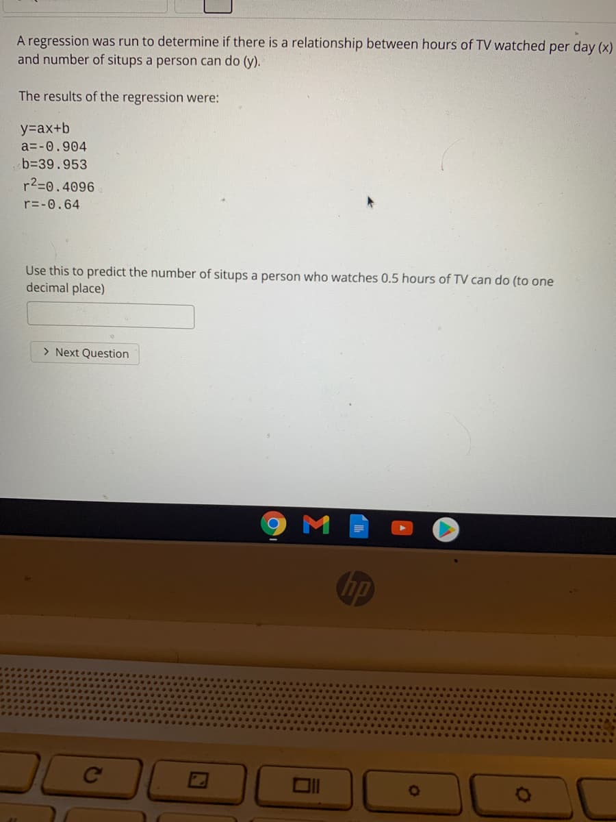 A regression was run to determine if there is a relationship between hours of TV watched per day (x)
and number of situps a person can do (y).
The results of the regression were:
y=ax+b
a=-0.904
b339.953
r2=0.4096
r=-0.64
Use this to predict the number of situps a person who watches 0.5 hours of TV can do (to one
decimal place)
> Next Question
M
Ce
