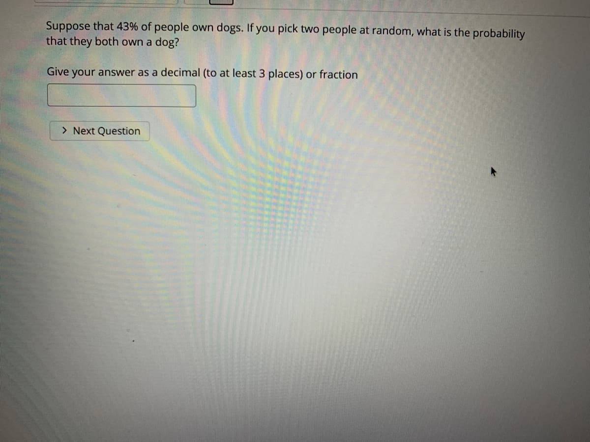 Suppose that 43% of people own dogs. If you pick two people at random, what is the probability
that they both own a dog?
Give your answer as a decimal (to at least 3 places) or fraction
> Next Question
