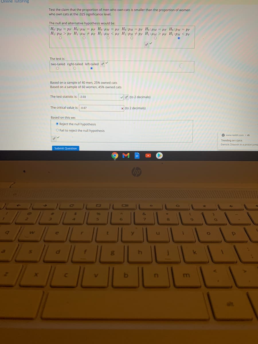 Online Tutoring
Test the claim that the proportion of men who own cats is smaller than the proportion of women
who own cats at the .025 significance level.
The null and alternative hypothesis would be:
Ho:PM = PF Ho: HM = HF Ho:µM = µF Ho:PM = PF Ho:4M = HF H: PM = PF
H1:PM > PF H:M# HF H1:HM < HF H1:PM # PF H1:HM > HF H:PM < PF
The test is:
two-tailed right-tailed left-tailed o
Based on a sample of 40 men, 25% owned cats
Based on a sample of 60 women, 45% owned cats
The test statistic is: -2.03
v o (to 2 decimals)
The critical value is: -0.67
x (to 2 decimals)
Based on this we:
O Reject the null hypothesis
O Fail to reject the null hypothesis
O www.reddit.com · 4h
Trending on r/pics
Derrick Chauvin in a prison jump
Submit Question
CILD
%23
96
5.
6
7\
8
e
b
m
alt
