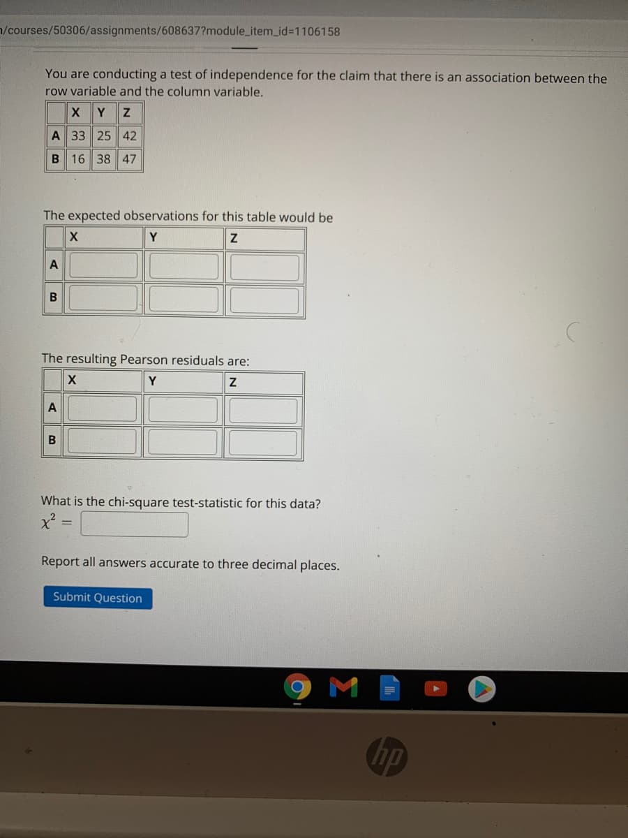 n/courses/50306/assignments/608637?module_item_id%3D1106158
You are conducting a test of independence for the claim that there is an association between the
row variable and the column variable.
Y
A 33 25 42
B 16 38 47
The expected observations for this table would be
Y
A
B
The resulting Pearson residuals are:
Y
A
What is the chi-square test-statistic for this data?
Report all answers accurate to three decimal places.
Submit Question
M
(hp
