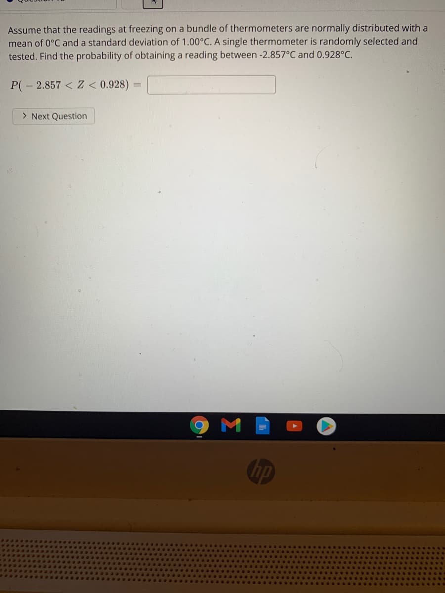 Assume that the readings at freezing on a bundle of thermometers are normally distributed with a
mean of 0°C and a standard deviation of 1.00°C. A single thermometer is randomly selected and
tested. Find the probability of obtaining a reading between -2.857°C and 0.928°C.
P(- 2.857 < Z < 0.928)
> Next Question
M
hp
