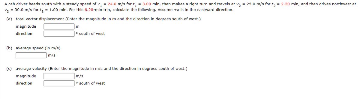 A cab driver heads south with a steady speed of v, = 24.0 m/s for t, = 3.00 min, then makes a right turn and travels at v, = 25.0 m/s for t, = 2.20 min, and then drives northwest at
v, = 30.0 m/s for t, = 1.00 min. For this 6.20-min trip, calculate the following. Assume +x is in the eastward direction.
(a) total vector displacement (Enter the magnitude in m and the direction in degrees south of west.)
magnitude
m
direction
o south of west
(b) average speed (in m/s)
m/s
(c) average velocity (Enter the magnitude in m/s and the direction in degrees south of west.)
magnitude
m/s
direction
o south of west
