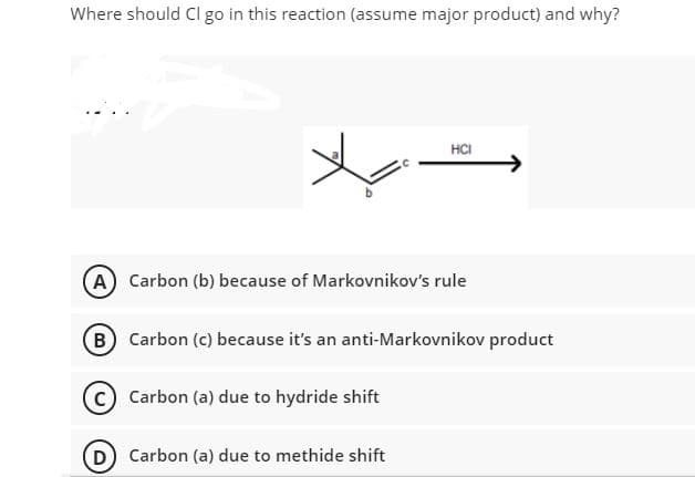 Where should Cl go in this reaction (assume major product) and why?
HCI
(A) Carbon (b) because of Markovnikov's rule
B Carbon (c) because it's an anti-Markovnikov product
Carbon (a) due to hydride shift
D) Carbon (a) due to methide shift
