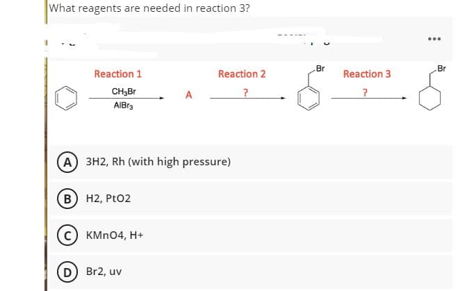 What reagents are needed in reaction 3?
...
Br
Br
Reaction 1
Reaction 2
Reaction 3
CH3B
AIBr3
(A) 3H2, Rh (with high pressure)
B H2, PtO2
KMN04, H+
D) Br2, uv
