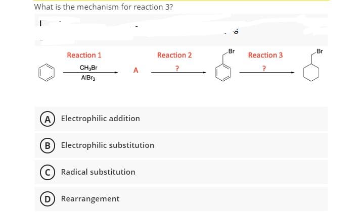 What is the mechanism for reaction 3?
Br
Br
Reaction 1
Reaction 2
Reaction 3
CH,Br
A
?
AIBr3
A Electrophilic addition
(B Electrophilic substitution
Radical substitution
(D Rearrangement
