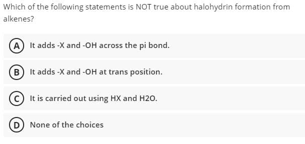 Which of the following statements is NOT true about halohydrin formation from
alkenes?
(A It adds -X and -OH across the pi bond.
B It adds -X and -OH at trans position.
It is carried out using HX and H20.
None of the choices
