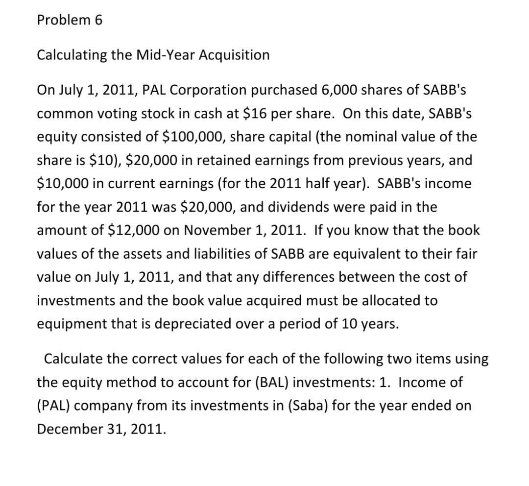 Problem 6
Calculating the Mid-Year Acquisition
On July 1, 2011, PAL Corporation purchased 6,000 shares of SABB's
common voting stock in cash at $16 per share. On this date, SABB's
equity consisted of $100,000, share capital (the nominal value of the
share is $10), $20,000 in retained earnings from previous years, and
$10,000 in current earnings (for the 2011 half year). SABB's income
for the year 2011 was $20,000, and dividends were paid in the
amount of $12,000 on November 1, 2011. If you know that the book
values of the assets and liabilities of SABB are equivalent to their fair
value on July 1, 2011, and that any differences between the cost of
investments and the book value acquired must be allocated to
equipment that is depreciated over a period of 10 years.
Calculate the correct values for each of the following two items using
the equity method to account for (BAL) investments: 1. Income of
(PAL) company from its investments in (Saba) for the year ended on
December 31, 2011.
