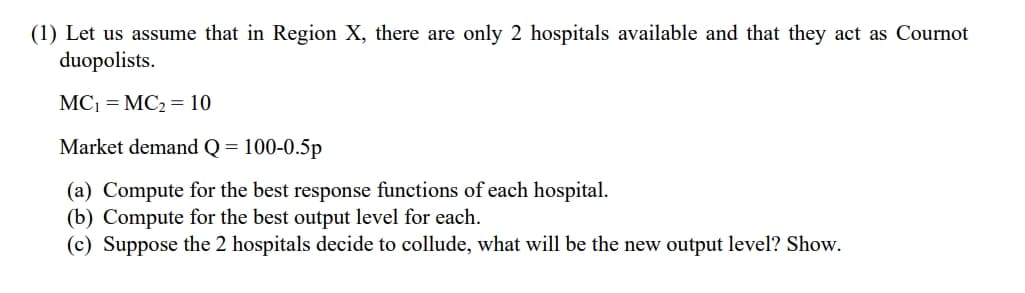(1) Let us assume that in Region X, there are only 2 hospitals available and that they act as Cournot
duopolists.
MC₁ = MC₂ = 10
Market demand Q = 100-0.5p
(a) Compute for the best response functions of each hospital.
(b) Compute for the best output level for each.
(c) Suppose the 2 hospitals decide to collude, what will be the new output level? Show.