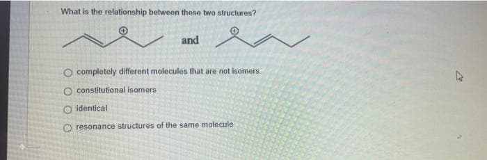 What is the relationship between these two structures?
and
O completely different molecules that are not isomers.
O constitutional isomers
O identical
resonance structures of the same molecule
201