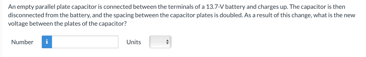 An empty parallel plate capacitor is connected between the terminals of a 13.7-V battery and charges up. The capacitor is then
disconnected from the battery, and the spacing between the capacitor plates is doubled. As a result of this change, what is the new
voltage between the plates of the capacitor?
Number
Units
