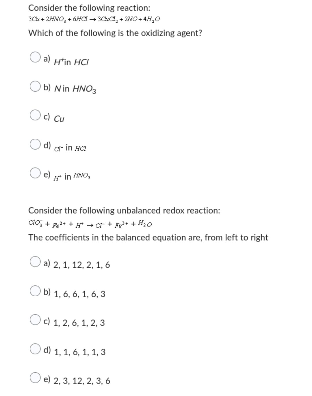 Consider the following reaction:
3Cu + 2HNO3 + 6HCl → 3CuCl₂ + 2NO+ 4H₂O
Which of the following is the oxidizing agent?
a) H'in HCI
Ob) N in HNO3
Oc) Cu
d) CI- in HCI
e)
H* in HNO3
Consider the following unbalanced redox reaction:
ClO3 + Fe²+ ++ → CI+ Fe³+ + H₂O
The coefficients in the balanced equation are, from left to right
a) 2, 1, 12, 2, 1, 6
Ob) 1, 6, 6, 1, 6, 3
Oc) 1, 2, 6, 1, 2, 3
d) 1, 1, 6, 1, 1, 3
e) 2, 3, 12, 2, 3, 6