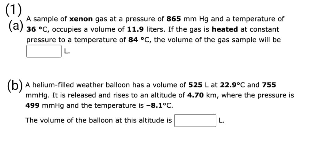 (1)
(a)
A sample of xenon gas at a pressure of 865 mm Hg and a temperature of
36 °C, occupies a volume of 11.9 liters. If the gas is heated at constant
pressure to a temperature of 84 °C, the volume of the gas sample will be
L.
(b) A helium-filled weather balloon has a volume of 525 L at 22.9°C and 755
mmHg. It is released and rises to an altitude of 4.70 km, where the pressure is
499 mmHg and the temperature is -8.1°C.
The volume of the balloon at this altitude is
L.