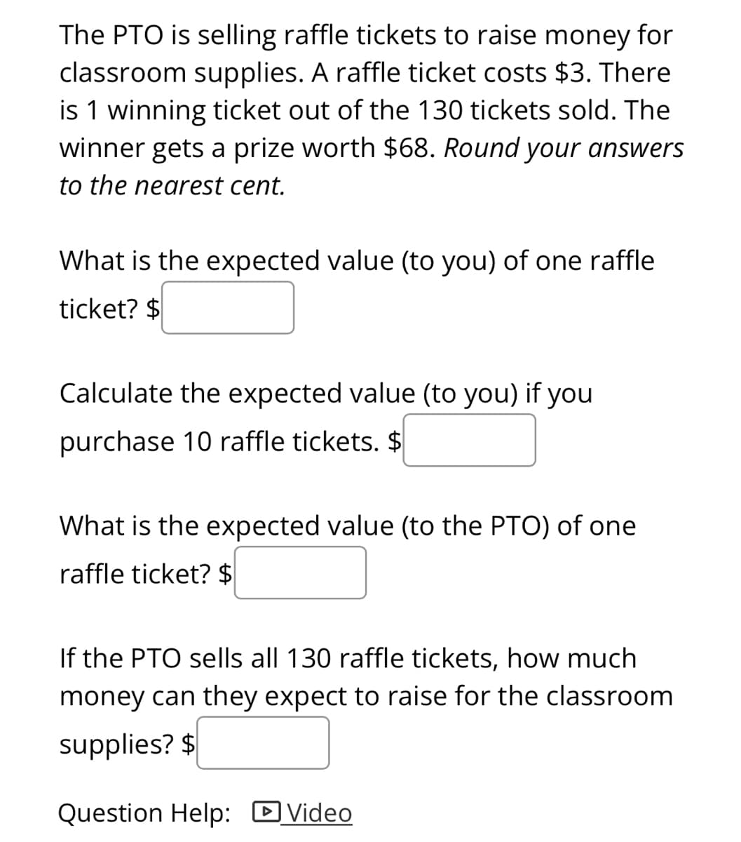 The PTO is selling raffle tickets to raise money for
classroom supplies. A raffle ticket costs $3. There
is 1 winning ticket out of the 130 tickets sold. The
winner gets a prize worth $68. Round your answers
to the nearest cent.
What is the expected value (to you) of one raffle
ticket? $
Calculate the expected value (to you) if you
purchase 10 raffle tickets. $
What is the expected value (to the PTO) of one
raffle ticket? $
If the PTO sells all 130 raffle tickets, how much
money can they expect to raise for the classroom
supplies? $
Question Help: DVideo
