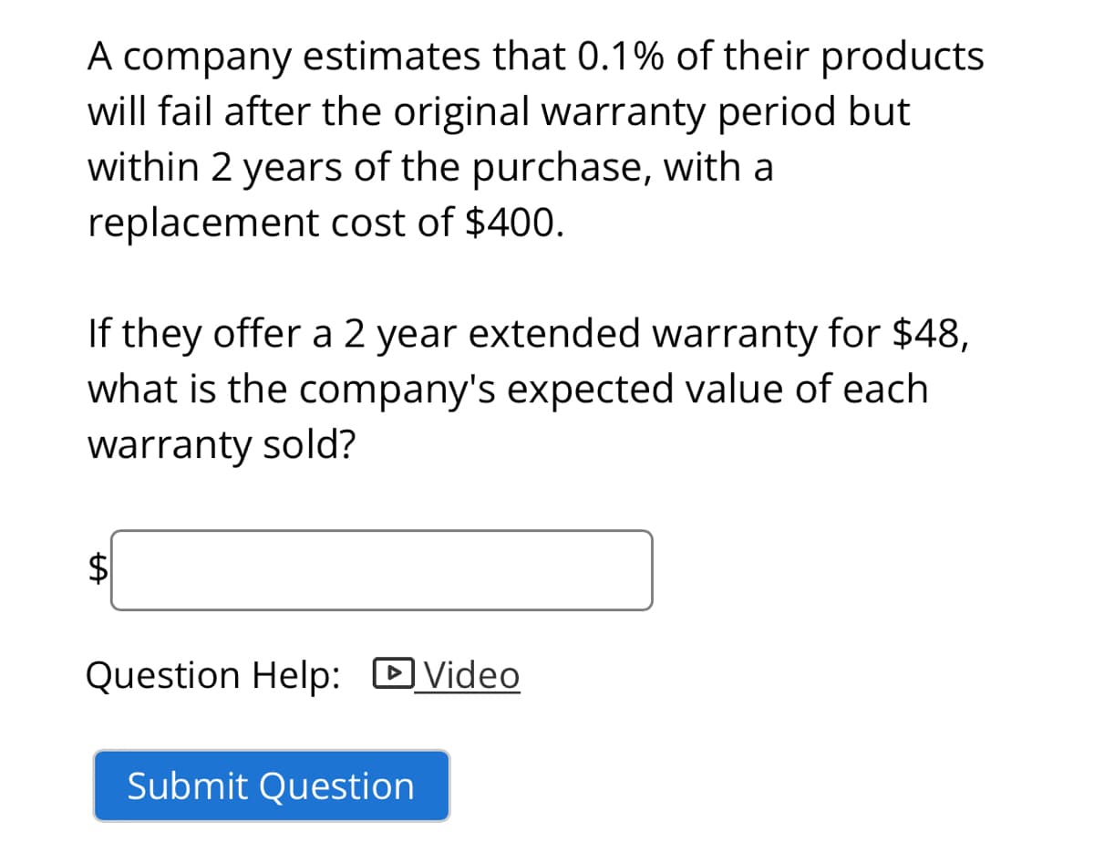A company estimates that 0.1% of their products
will fail after the original warranty period but
within 2 years of the purchase, with a
replacement cost of $400.
If they offer a 2 year extended warranty for $48,
what is the company's expected value of each
warranty sold?
$4
Question Help: D Video
Submit Question
