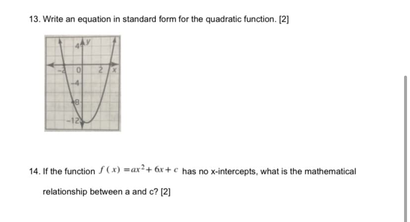 13. Write an equation in standard form for the quadratic function. [2]
2X
-4
8-
-12
14. If the function f ( x) =ax²+ 6x+ c has no x-intercepts, what is the mathematical
relationship between a and c? [2]
