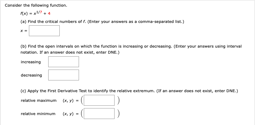 Consider the following function.
f(x) = x1/7 + 4
(a) Find the critical numbers of f. (Enter your answers as a comma-separated list.)
(b) Find the open intervals on which the function is increasing or decreasing. (Enter your answers using interval
notation. If an answer does not exist, enter DNE.)
increasing
decreasing
(c) Apply the First Derivative Test to identify the relative extremum. (If an answer does not exist, enter DNE.)
relative maximum (x, y) =
(x, y) =
relative minimum
