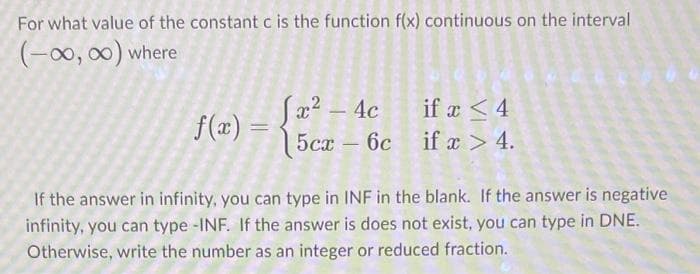 For what value of the constant c is the function f(x) continuous on the interval
(-∞0, ∞) where
f(x) =
[x² - 4c
5cx - 6c
if x < 4
if x > 4.
If the answer in infinity, you can type in INF in the blank. If the answer is negative
infinity, you can type -INF. If the answer is does not exist, you can type in DNE.
Otherwise, write the number as an integer or reduced fraction.
